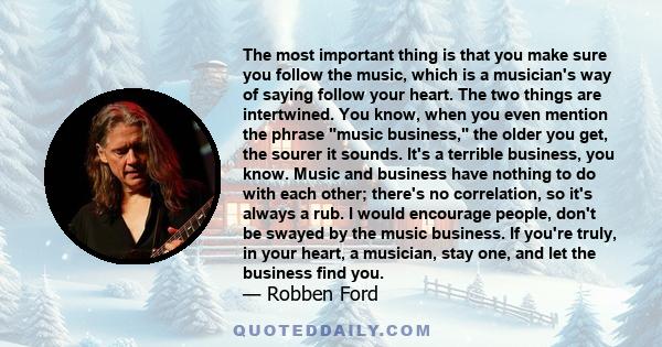 The most important thing is that you make sure you follow the music, which is a musician's way of saying follow your heart. The two things are intertwined. You know, when you even mention the phrase music business, the