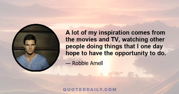 A lot of my inspiration comes from the movies and TV, watching other people doing things that I one day hope to have the opportunity to do. The other sides would be my friends and family, people who have supported me