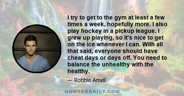 I try to get to the gym at least a few times a week, hopefully more. I also play hockey in a pickup league. I grew up playing, so it's nice to get on the ice whenever I can. With all that said, everyone should have