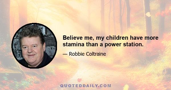 Believe me, my children have more stamina than a power station.