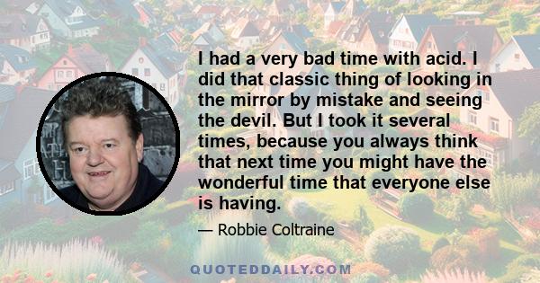 I had a very bad time with acid. I did that classic thing of looking in the mirror by mistake and seeing the devil. But I took it several times, because you always think that next time you might have the wonderful time