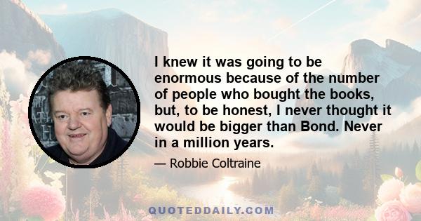 I knew it was going to be enormous because of the number of people who bought the books, but, to be honest, I never thought it would be bigger than Bond. Never in a million years.