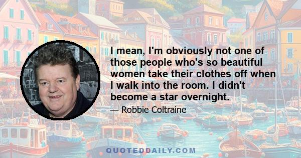 I mean, I'm obviously not one of those people who's so beautiful women take their clothes off when I walk into the room. I didn't become a star overnight.