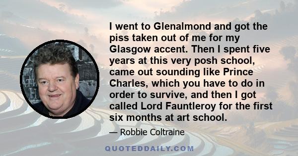 I went to Glenalmond and got the piss taken out of me for my Glasgow accent. Then I spent five years at this very posh school, came out sounding like Prince Charles, which you have to do in order to survive, and then I