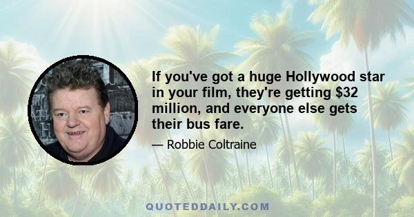 If you've got a huge Hollywood star in your film, they're getting $32 million, and everyone else gets their bus fare.