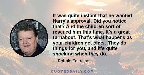 It was quite instant that he wanted Harry's approval. Did you notice that? And the children sort of rescued him this time. It's a great turnabout. That's what happens as your children get older. They do things for you,