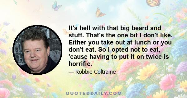 It's hell with that big beard and stuff. That's the one bit I don't like. Either you take out at lunch or you don't eat. So I opted not to eat, 'cause having to put it on twice is horrific.