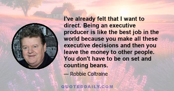 I've already felt that I want to direct. Being an executive producer is like the best job in the world because you make all these executive decisions and then you leave the money to other people. You don't have to be on 