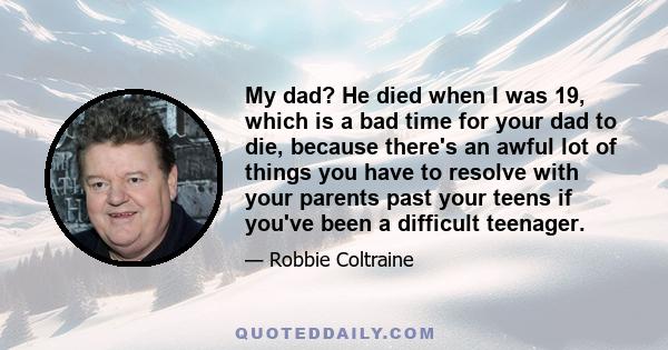 My dad? He died when I was 19, which is a bad time for your dad to die, because there's an awful lot of things you have to resolve with your parents past your teens if you've been a difficult teenager.