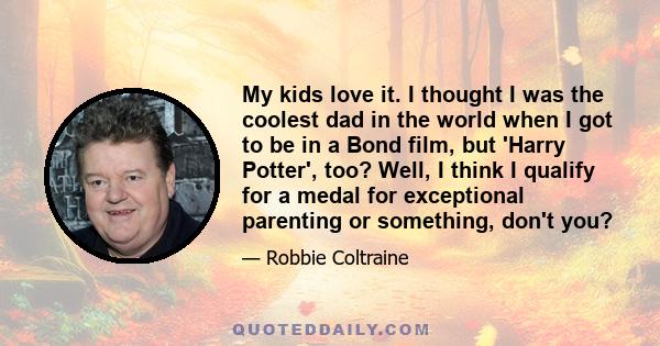 My kids love it. I thought I was the coolest dad in the world when I got to be in a Bond film, but 'Harry Potter', too? Well, I think I qualify for a medal for exceptional parenting or something, don't you?