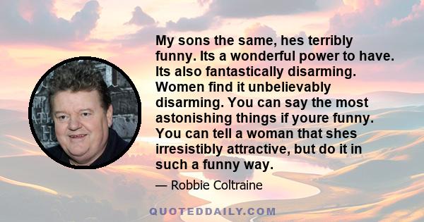 My sons the same, hes terribly funny. Its a wonderful power to have. Its also fantastically disarming. Women find it unbelievably disarming. You can say the most astonishing things if youre funny. You can tell a woman