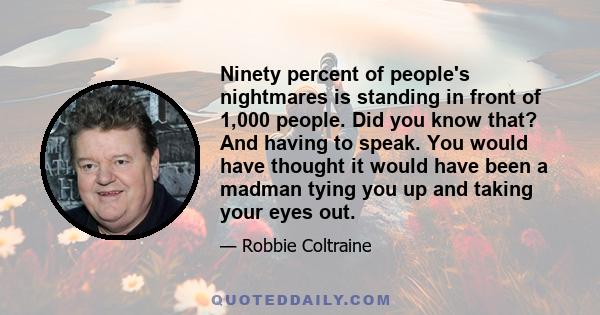 Ninety percent of people's nightmares is standing in front of 1,000 people. Did you know that? And having to speak. You would have thought it would have been a madman tying you up and taking your eyes out.