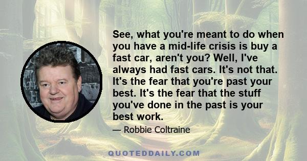 See, what you're meant to do when you have a mid-life crisis is buy a fast car, aren't you? Well, I've always had fast cars. It's not that. It's the fear that you're past your best. It's the fear that the stuff you've