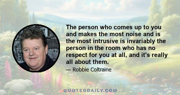 The person who comes up to you and makes the most noise and is the most intrusive is invariably the person in the room who has no respect for you at all, and it's really all about them.