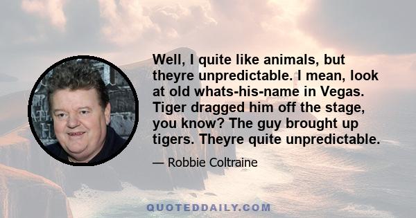 Well, I quite like animals, but theyre unpredictable. I mean, look at old whats-his-name in Vegas. Tiger dragged him off the stage, you know? The guy brought up tigers. Theyre quite unpredictable.