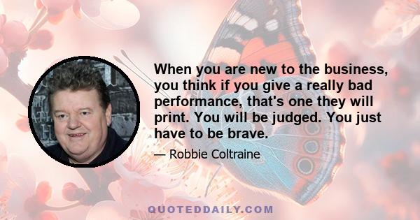 When you are new to the business, you think if you give a really bad performance, that's one they will print. You will be judged. You just have to be brave.