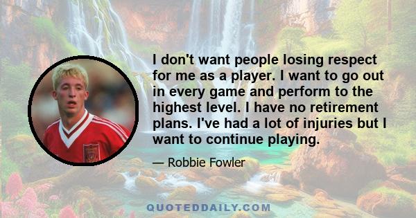 I don't want people losing respect for me as a player. I want to go out in every game and perform to the highest level. I have no retirement plans. I've had a lot of injuries but I want to continue playing.