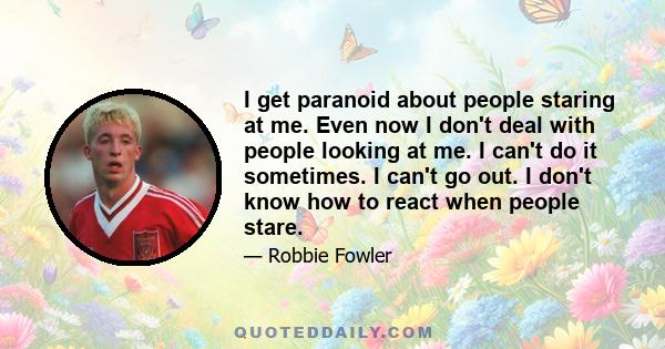 I get paranoid about people staring at me. Even now I don't deal with people looking at me. I can't do it sometimes. I can't go out. I don't know how to react when people stare.