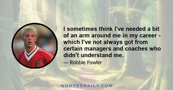 I sometimes think I've needed a bit of an arm around me in my career - which I've not always got from certain managers and coaches who didn't understand me.