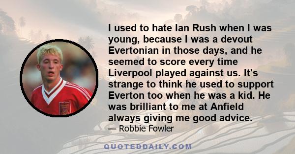 I used to hate Ian Rush when I was young, because I was a devout Evertonian in those days, and he seemed to score every time Liverpool played against us. It's strange to think he used to support Everton too when he was