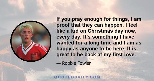 If you pray enough for things, I am proof that they can happen. I feel like a kid on Christmas day now, every day. It's something I have wanted for a long time and I am as happy as anyone to be here. It is great to be