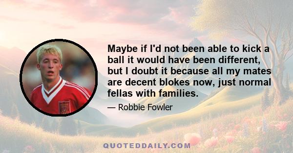 Maybe if I'd not been able to kick a ball it would have been different, but I doubt it because all my mates are decent blokes now, just normal fellas with families.