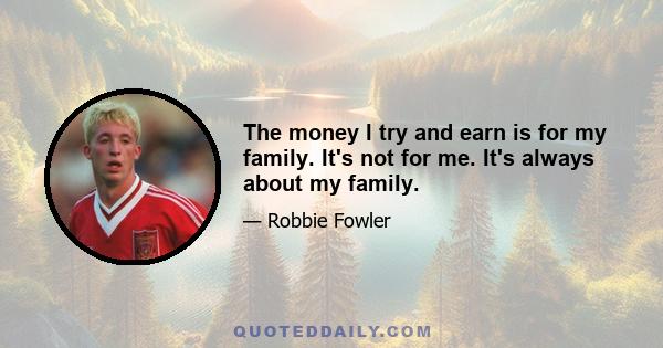 The money I try and earn is for my family. It's not for me. It's always about my family.