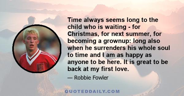 Time always seems long to the child who is waiting - for Christmas, for next summer, for becoming a grownup: long also when he surrenders his whole soul to time and I am as happy as anyone to be here. It is great to be