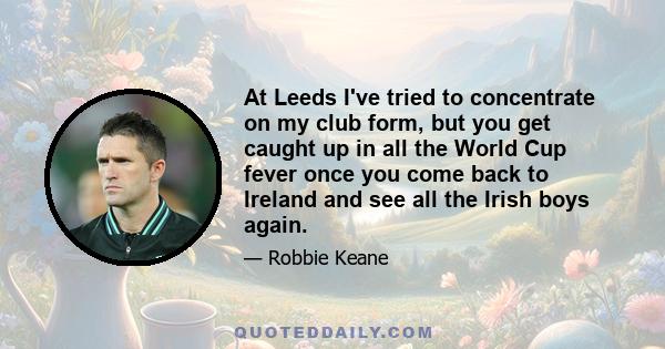 At Leeds I've tried to concentrate on my club form, but you get caught up in all the World Cup fever once you come back to Ireland and see all the Irish boys again.