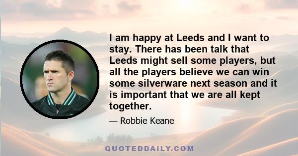 I am happy at Leeds and I want to stay. There has been talk that Leeds might sell some players, but all the players believe we can win some silverware next season and it is important that we are all kept together.