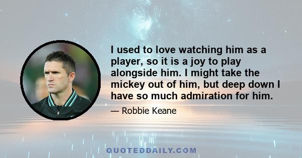 I used to love watching him as a player, so it is a joy to play alongside him. I might take the mickey out of him, but deep down I have so much admiration for him.