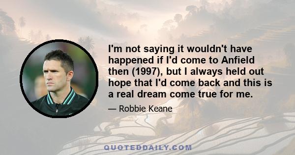 I'm not saying it wouldn't have happened if I'd come to Anfield then (1997), but I always held out hope that I'd come back and this is a real dream come true for me.