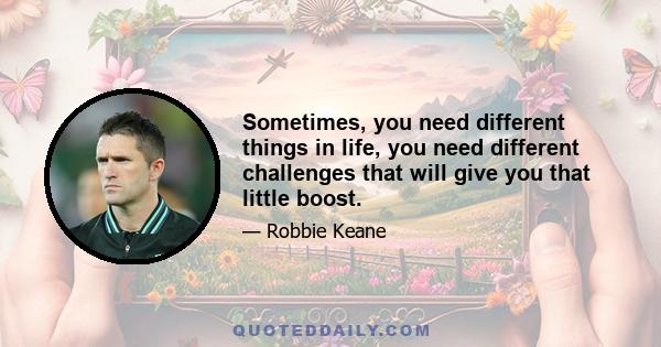 Sometimes, you need different things in life, you need different challenges that will give you that little boost.