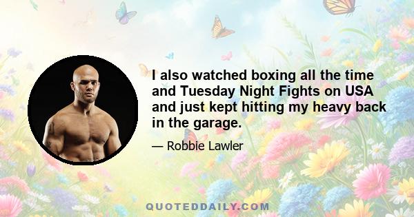 I also watched boxing all the time and Tuesday Night Fights on USA and just kept hitting my heavy back in the garage.