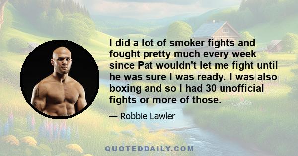 I did a lot of smoker fights and fought pretty much every week since Pat wouldn't let me fight until he was sure I was ready. I was also boxing and so I had 30 unofficial fights or more of those.