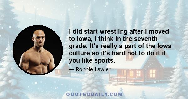 I did start wrestling after I moved to Iowa, I think in the seventh grade. It's really a part of the Iowa culture so it's hard not to do it if you like sports.