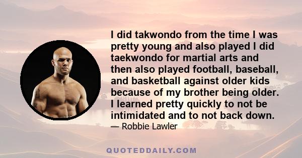 I did takwondo from the time I was pretty young and also played I did taekwondo for martial arts and then also played football, baseball, and basketball against older kids because of my brother being older. I learned