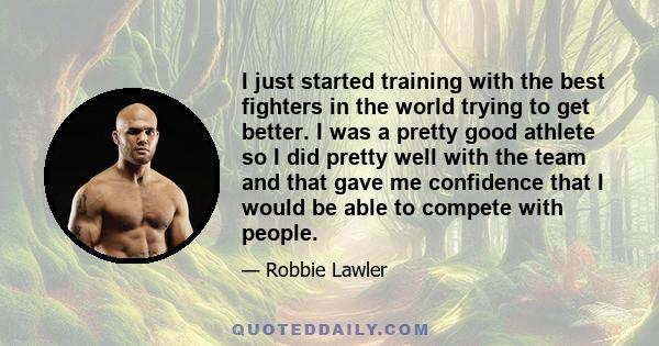 I just started training with the best fighters in the world trying to get better. I was a pretty good athlete so I did pretty well with the team and that gave me confidence that I would be able to compete with people.