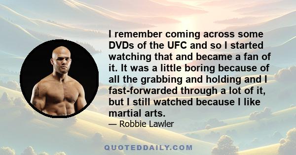 I remember coming across some DVDs of the UFC and so I started watching that and became a fan of it. It was a little boring because of all the grabbing and holding and I fast-forwarded through a lot of it, but I still