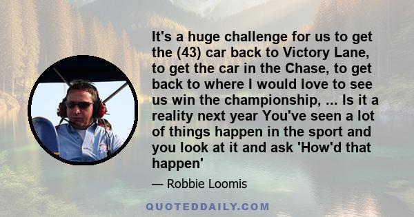 It's a huge challenge for us to get the (43) car back to Victory Lane, to get the car in the Chase, to get back to where I would love to see us win the championship, ... Is it a reality next year You've seen a lot of