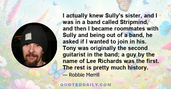 I actually knew Sully's sister, and I was in a band called Stripmind, and then I became roommates with Sully and being out of a band, he asked if I wanted to join in his. Tony was originally the second guitarist in the