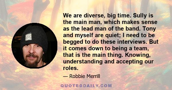 We are diverse, big time. Sully is the main man, which makes sense as the lead man of the band. Tony and myself are quiet; I need to be begged to do these interviews. But it comes down to being a team, that is the main