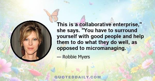 This is a collaborative enterprise, she says. You have to surround yourself with good people and help them to do what they do well, as opposed to micromanaging.