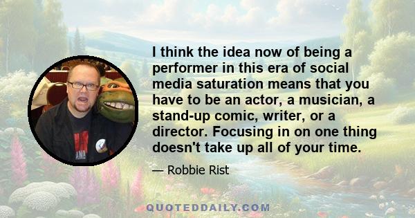 I think the idea now of being a performer in this era of social media saturation means that you have to be an actor, a musician, a stand-up comic, writer, or a director. Focusing in on one thing doesn't take up all of