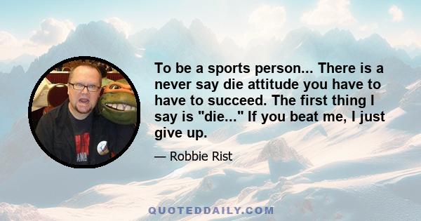 To be a sports person... There is a never say die attitude you have to have to succeed. The first thing I say is die... If you beat me, I just give up.