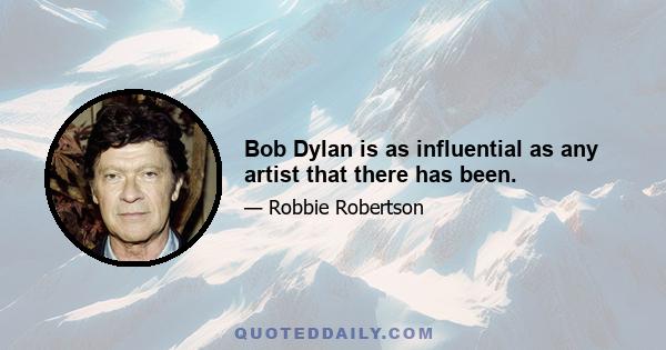 Bob Dylan is as influential as any artist that there has been.