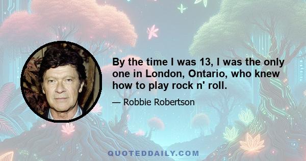 By the time I was 13, I was the only one in London, Ontario, who knew how to play rock n' roll.