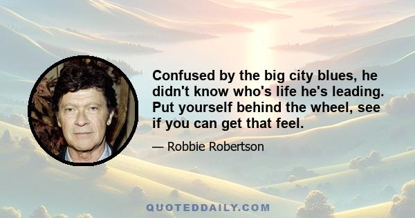 Confused by the big city blues, he didn't know who's life he's leading. Put yourself behind the wheel, see if you can get that feel.