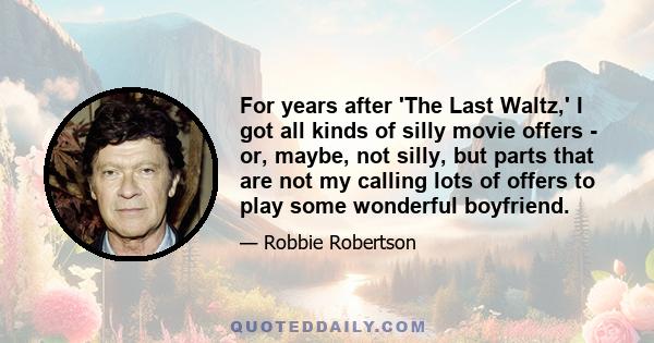 For years after 'The Last Waltz,' I got all kinds of silly movie offers - or, maybe, not silly, but parts that are not my calling lots of offers to play some wonderful boyfriend.