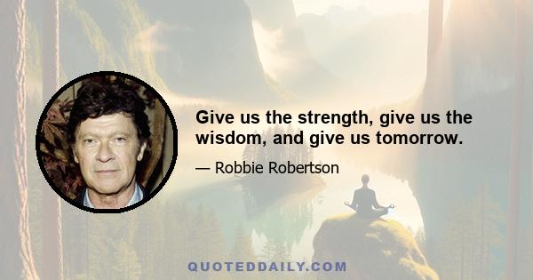 Give us the strength, give us the wisdom, and give us tomorrow.